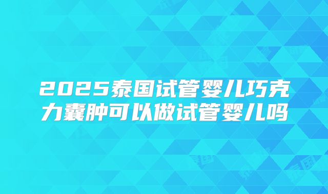 2025泰国试管婴儿巧克力囊肿可以做试管婴儿吗