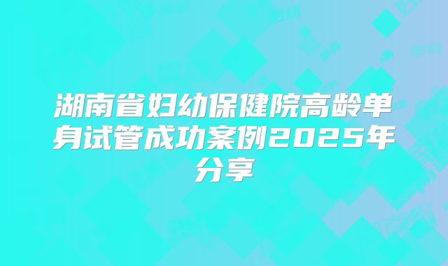 湖南省妇幼保健院高龄单身试管成功案例2025年分享