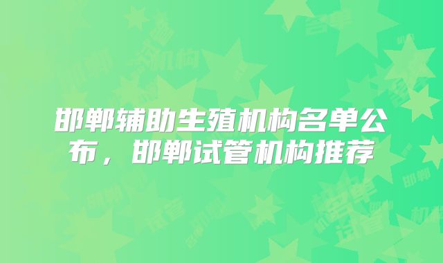 邯郸辅助生殖机构名单公布,邯郸试管机构推荐