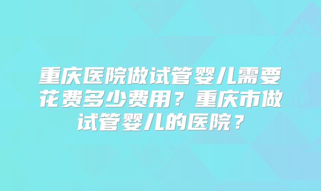 重庆医院做试管婴儿需要花费多少费用？重庆市做试管婴儿的医院？