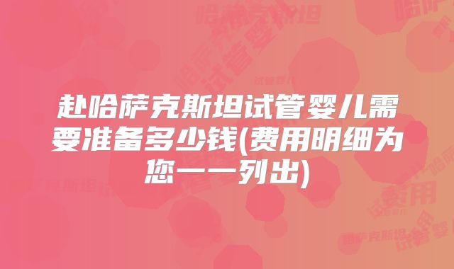 赴哈萨克斯坦试管婴儿需要准备多少钱(费用明细为您一一列出)