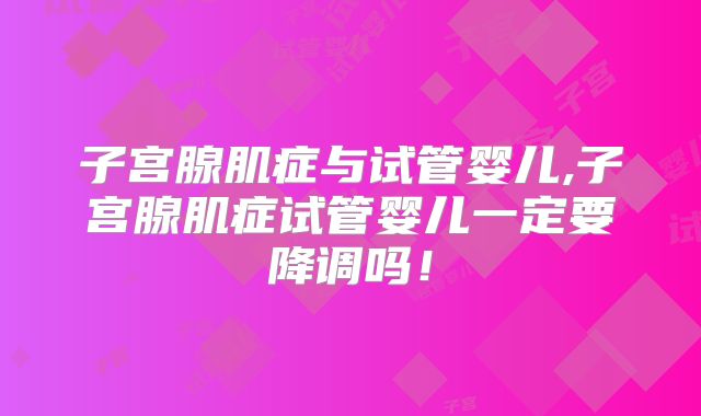 子宫腺肌症与试管婴儿,子宫腺肌症试管婴儿一定要降调吗！