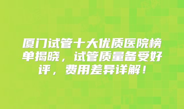 厦门试管十大优质医院榜单揭晓,试管质量备受好评,费用差异详解!
