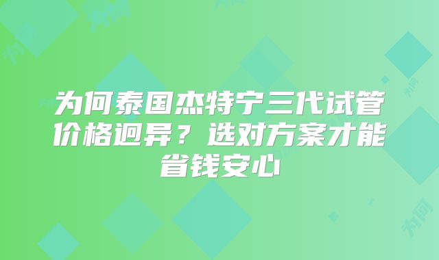 为何泰国杰特宁三代试管价格迥异？选对方案才能省钱安心