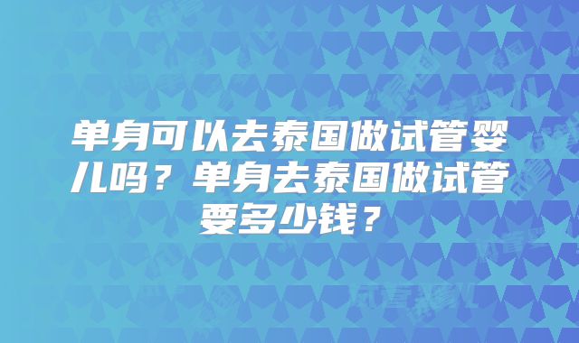 单身可以去泰国做试管婴儿吗？单身去泰国做试管要多少钱？