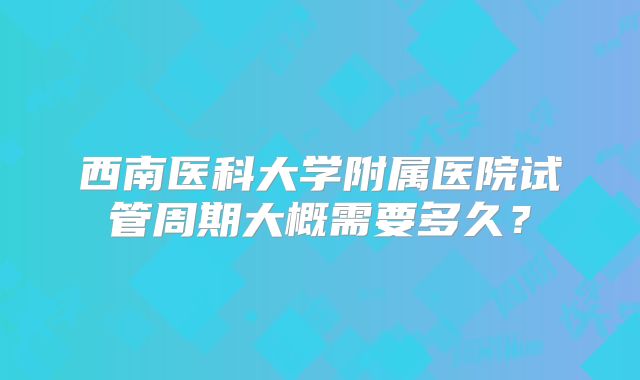 西南医科大学附属医院试管周期大概需要多久?