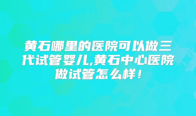 黄石哪里的医院可以做三代试管婴儿,黄石中心医院做试管怎么样！