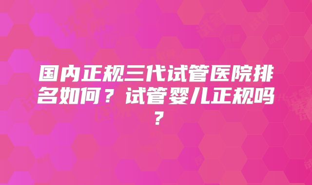 国内正规三代试管医院排名如何？试管婴儿正规吗？