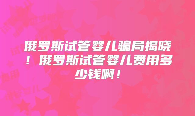俄罗斯试管婴儿骗局揭晓!俄罗斯试管婴儿费用多少钱啊!