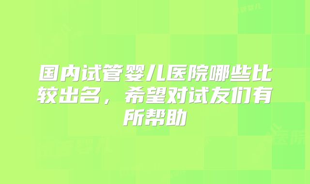 国内试管婴儿医院哪些比较出名，希望对试友们有所帮助