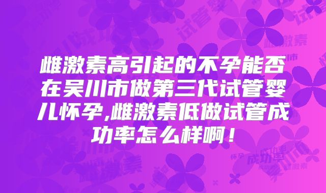 雌激素高引起的不孕能否在吴川市做第三代试管婴儿怀孕,雌激素低做试管成功率怎么样啊！