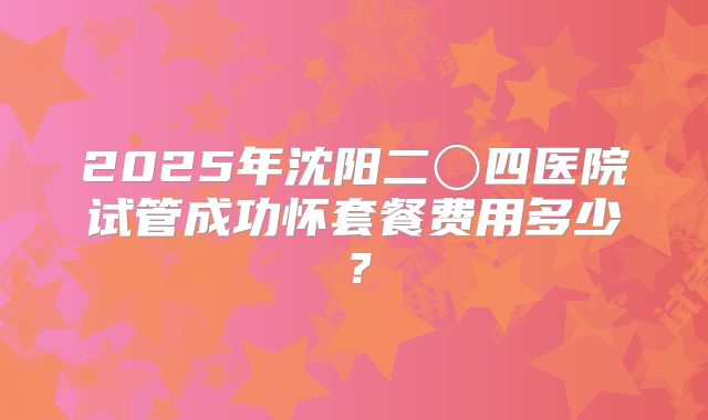 2025年沈阳二〇四医院试管成功怀套餐费用多少?