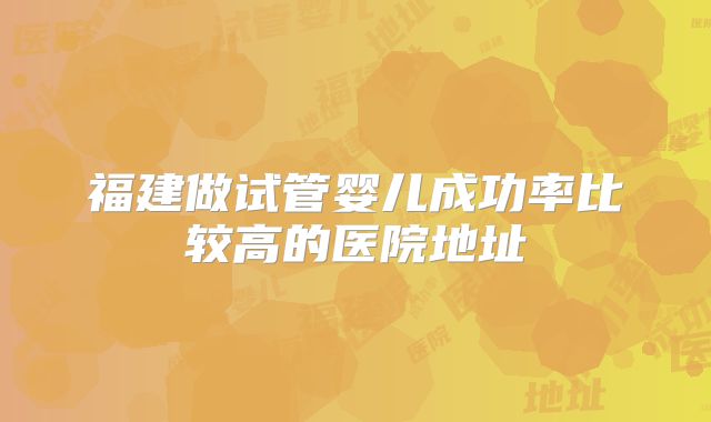 福建做试管婴儿成功率比较高的医院地址