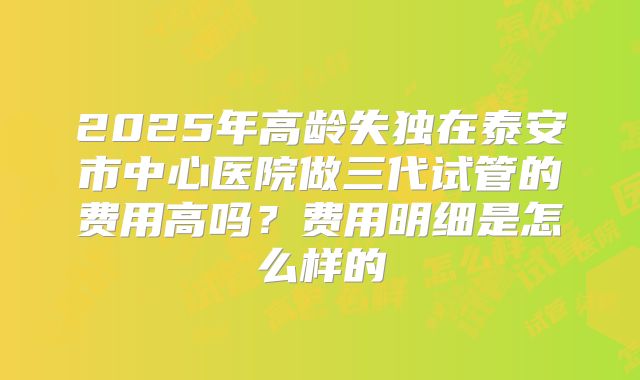 2025年高龄失独在泰安市中心医院做三代试管的费用高吗？费用明细是怎么样的