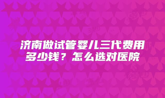 济南做试管婴儿三代费用多少钱？怎么选对医院