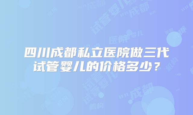 四川成都私立医院做三代试管婴儿的价格多少？