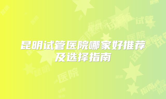 昆明试管医院哪家好推荐及选择指南