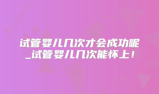 试管婴儿几次才会成功呢_试管婴儿几次能怀上！