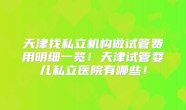 天津找私立机构做试管费用明细一览！天津试管婴儿私立医院有哪些！