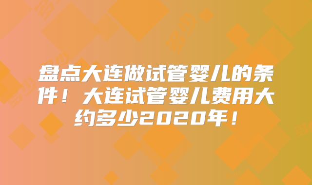 盘点大连做试管婴儿的条件！大连试管婴儿费用大约多少2020年！