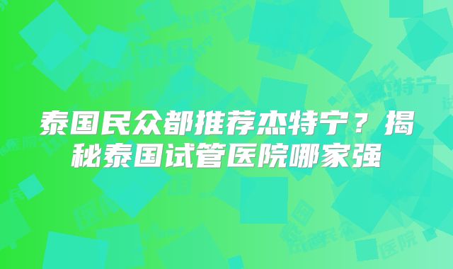 泰国民众都推荐杰特宁？揭秘泰国试管医院哪家强