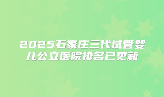 2025石家庄三代试管婴儿公立医院排名已更新