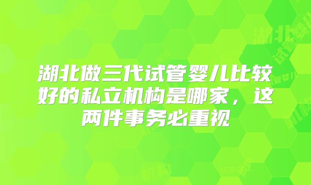 湖北做三代试管婴儿比较好的私立机构是哪家，这两件事务必重视