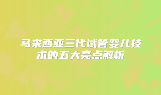 马来西亚三代试管婴儿技术的五大亮点解析