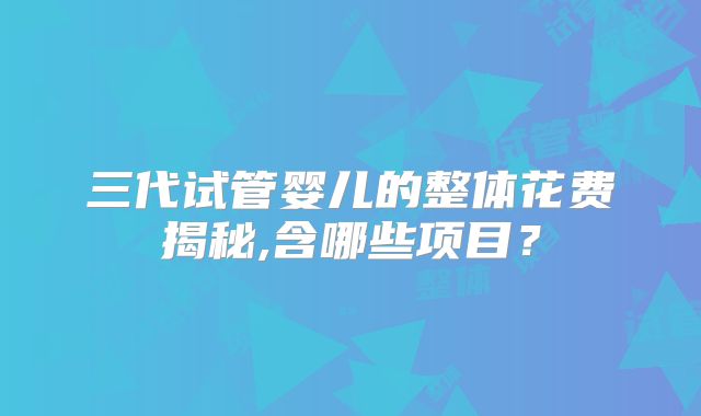 三代试管婴儿的整体花费揭秘,含哪些项目?