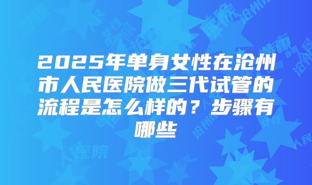 2025年单身女性在沧州市人民医院做三代试管的流程是怎么样的？步骤有哪些