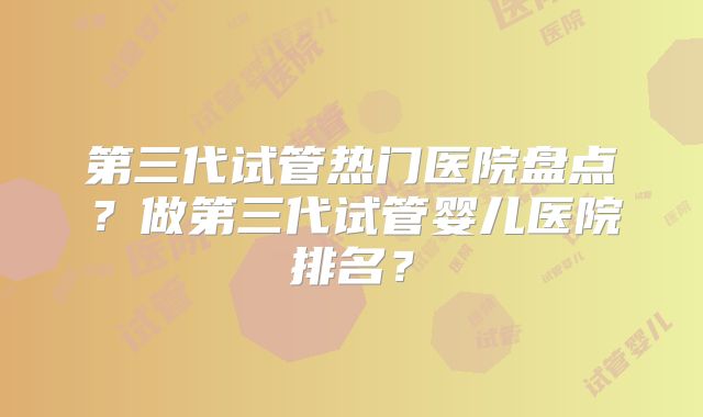 第三代试管热门医院盘点？做第三代试管婴儿医院排名？
