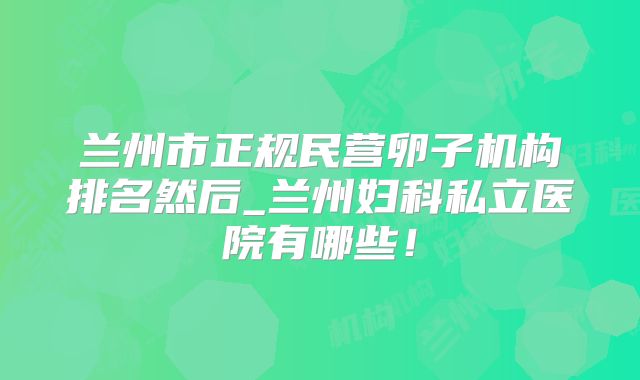 兰州市正规民营卵子机构排名然后_兰州妇科私立医院有哪些!