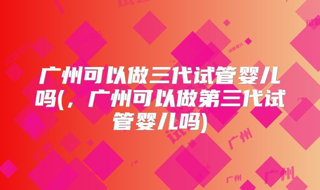 广州可以做三代试管婴儿吗(，广州可以做第三代试管婴儿吗)
