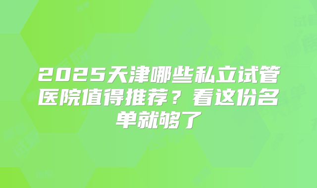 2025天津哪些私立试管医院值得推荐？看这份名单就够了
