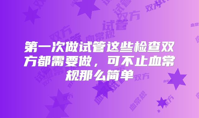 第一次做试管这些检查双方都需要做,可不止血常规那么简单