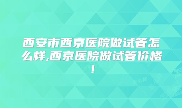 西安市西京医院做试管怎么样,西京医院做试管价格！