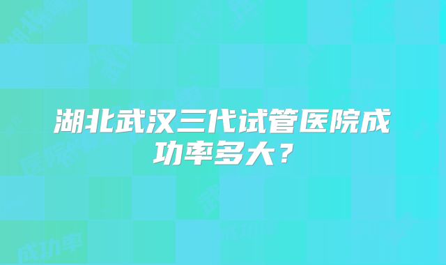 湖北武汉三代试管医院成功率多大?
