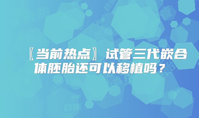 〖当前热点〗试管三代嵌合体胚胎还可以移植吗？