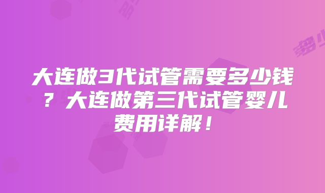 大连做3代试管需要多少钱？大连做第三代试管婴儿费用详解！