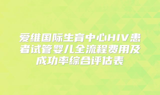 爱维国际生育中心HIV患者试管婴儿全流程费用及成功率综合评估表
