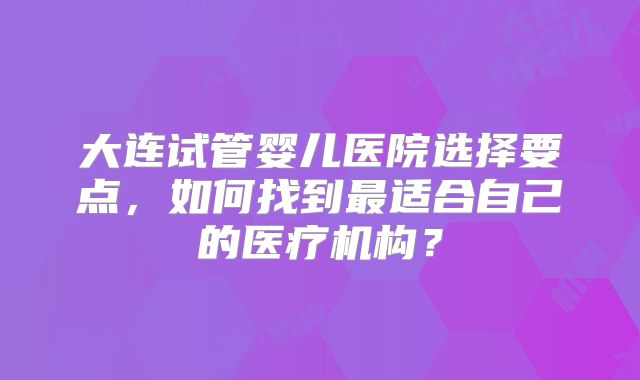 大连试管婴儿医院选择要点，如何找到最适合自己的医疗机构？