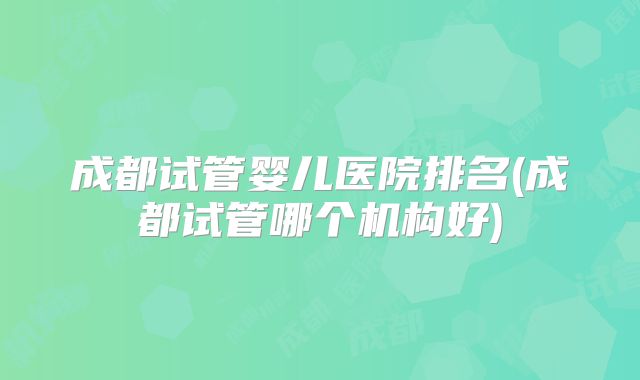 成都试管婴儿医院排名(成都试管哪个机构好)