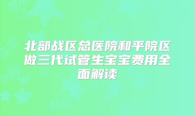 北部战区总医院和平院区做三代试管生宝宝费用全面解读