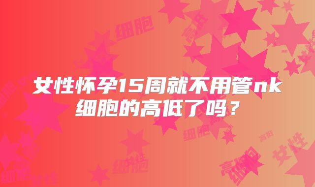 女性怀孕15周就不用管nk细胞的高低了吗？