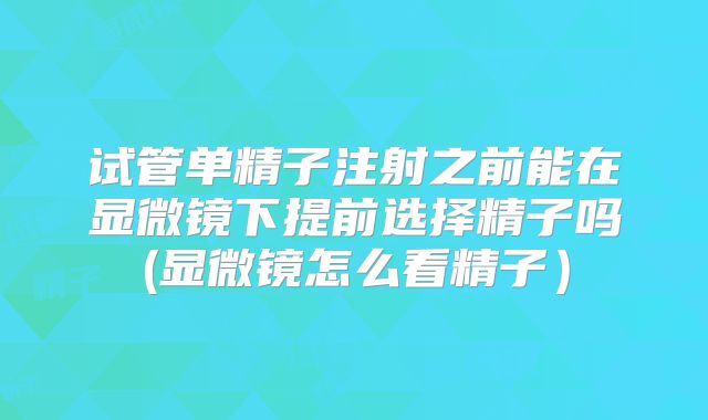 试管单精子注射之前能在显微镜下提前选择精子吗(显微镜怎么看精子）