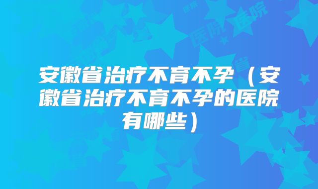 安徽省治疗不育不孕(安徽省治疗不育不孕的医院有哪些)