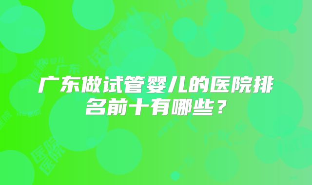 广东做试管婴儿的医院排名前十有哪些？