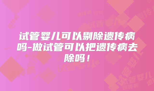 试管婴儿可以剔除遗传病吗-做试管可以把遗传病去除吗！