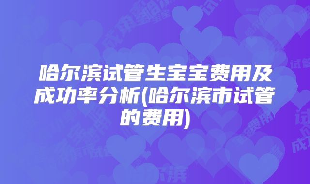 哈尔滨试管生宝宝费用及成功率分析(哈尔滨市试管的费用)