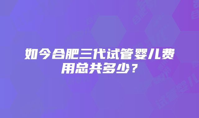 如今合肥三代试管婴儿费用总共多少?